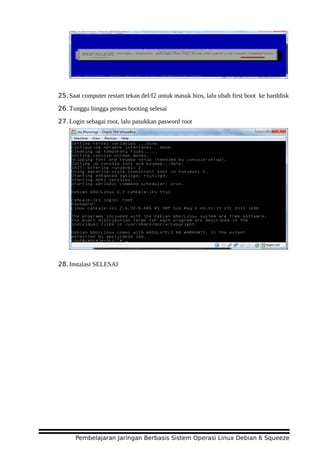 25.Saat computer restart tekan del/f2 untuk masuk bios, lalu ubah first boot ke harddisk
26.Tunggu hingga proses booting selesai
27.Login sebagai root, lalu pasukkan pasword root
28.Instalasi SELESAI
Pembelajaran Jaringan Berbasis Sistem Operasi Linux Debian 6 Squeeze
 