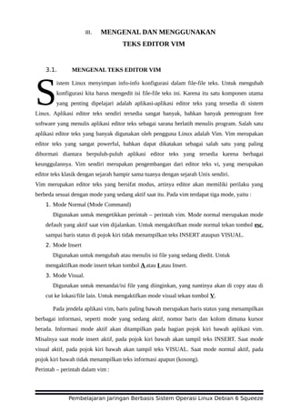 III. MENGENAL DAN MENGGUNAKAN
TEKS EDITOR VIM
3.1. MENGENAL TEKS EDITOR VIM
istem Linux menyimpan info-info konfigurasi dalam file-file teks. Untuk mengubah
konfigurasi kita harus mengedit isi file-file teks ini. Karena itu satu komponen utama
yang penting dipelajari adalah aplikasi-aplikasi editor teks yang tersedia di sistem
Linux. Aplikasi editor teks sendiri tersedia sangat banyak, bahkan banyak pemrogram free
software yang menulis aplikasi editor teks sebagai sarana berlatih menulis program. Salah satu
aplikasi editor teks yang banyak digunakan oleh pengguna Linux adalah Vim. Vim merupakan
editor teks yang sangat powerful, bahkan dapat dikatakan sebagai salah satu yang paling
dihormati diantara berpuluh-puluh aplikasi editor teks yang tersedia karena berbagai
keunggulannya. Vim sendiri merupakan pengembangan dari editor teks vi, yang merupakan
editor teks klasik dengan sejarah hampir sama tuanya dengan sejarah Unix sendiri.
S
Vim merupakan editor teks yang bersifat modus, artinya editor akan memiliki perilaku yang
berbeda sesuai dengan mode yang sedang aktif saat itu. Pada vim terdapat tiga mode, yaitu :
1. Mode Normal (Mode Command)
Digunakan untuk mengetikkan perintah – perintah vim. Mode normal merupakan mode
default yang aktif saat vim dijalankan. Untuk mengaktifkan mode normal tekan tombol esc,
sampai baris status di pojok kiri tidak menampilkan teks INSERT ataupun VISUAL.
2. Mode Insert
Digunakan untuk mengubah atau menulis isi file yang sedang diedit. Untuk
mengaktifkan mode insert tekan tombol A atau I atau Insert.
3. Mode Visual.
Digunakan untuk menandai/isi file yang diinginkan, yang nantinya akan di copy atau di
cut ke lokasi/file lain. Untuk mengaktifkan mode visual tekan tombol V.
Pada jendela aplikasi vim, baris paling bawah merupakan baris status yang menampilkan
berbagai informasi, seperti mode yang sedang aktif, nomor baris dan kolom dimana kursor
berada. Informasi mode aktif akan ditampilkan pada bagian pojok kiri bawah aplikasi vim.
Misalnya saat mode insert aktif, pada pojok kiri bawah akan tampil teks INSERT. Saat mode
visual aktif, pada pojok kiri bawah akan tampil teks VISUAL. Saat mode normal aktif, pada
pojok kiri bawah tidak menampilkan teks informasi apapun (kosong).
Perintah – perintah dalam vim :
Pembelajaran Jaringan Berbasis Sistem Operasi Linux Debian 6 Squeeze
 