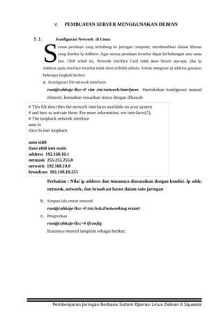 V. PEMBUATAN SERVER MENGGUNAKAN DEBIAN
5.1. Konfigurasi Network di Linux
emua peralatan yang terhubung ke jaringan computer, membutuhkan alamat khusus
yang disebut Ip Address. Agar semua peralatan tersebut dapat berhubungan satu sama
lain. Oleh sebab itu, Network Interface Card tidak akan berarti apa-apa, jika Ip
Address pada interface tersebut tidak diset terlebih dahulu. Untuk mengeset ip address gunakan
beberapa langkah berikut:
S
a. Konfigurasi file network interfaces
root@cahkaje-lks:~# vim /etc/network/interfaces #melakukan konfigurasi manual
ethernet, kemudian sesuaikan isinya dengan dibawah
Perhatian : Nilai ip address dan temannya disesuaikan dengan kondisi. Ip addr,
netmask, network, dan broadcast harus dalam satu jaringan
b. Simpan lalu restart network
root@cahkaje-lks:~# /etc/init.d/networking restart
c. Pengecekan
root@cahkaje-lks:~# ifconfig
Harusnya muncul tampilan sebagai berikut;
Pembelajaran Jaringan Berbasis Sistem Operasi Linux Debian 6 Squeeze
# This file describes the network interfaces available on your system
# and how to activate them. For more information, see interfaces(5).
# The loopback network interface
auto lo
iface lo inet loopback
auto eth0
iface eth0 inet static
address 192.168.10.1
netmask 255.255.255.0
network 192.168.10.0
broadcast 192.168.10.255
 