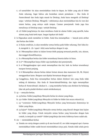 c. cd namafolder/ Ini akan memindahkan Anda ke depan, ke folder yang ada di folder
Anda sekarang. Ingat bahwa ada kesalahan umum pemakaian /. Jika Anda di
/home/ahmad/ dan Anda ingin masuk ke Desktop, Anda harus mengetik cd Desktop/
tanpa / sebelum Desktop. Mengetik / sebelumnya akan memindahkan kita ke root dari
sistem berkas, yang artinya salah tempat. Catatan penerjemah: Anda juga bisa
menulisnya cd Desktop tanpa / setelah Desktop.
d. cd /folder/yang/lainnya Ini akan membawa Anda ke alamat folder yang spesifik, kalau
alamat yang Anda ketik tepat. Jangan lupakan tab Anda!
2. ls Digunakan untuk mendaftar isi folder. Anda bisa menampilkan → banyak jenis atribut
dari berkas dan folder.
a. ls Kalau sendirian, ia akan mendaftar semua berkas pada folder sekarang. Dari fakta ke-
4, mengetik ls . (ls <spasi> titik) sama hasilnya dengan ls saja.
b. ls l Menampilkan daftar isi dalam format lebih panjang termasuk pemilik, izin, ukuran,
dan tanggal dimodifikasinya.
c. ls a Menampilkan berkas dan folder tersembunyi beserta daftar isi biasa.
d. ls d */ Menampilkan hanya folder saja (tambahan dari penerjemah).
e. ls al Menggabungkan opsi untuk menampilkan dua hal, baik itu berkas tersembunyi
maupun format panjang.
f. ls h Menampilkan ukuran berkas dalam format ukuran data manusiawi (K, M, Gbyte)
menggantikan bytes. Berguna saat dipakai bersamaan dengan opsi l.
g. Canggihnya, Anda bisa menampilkan berkas dalam direktori lain yang Anda tidak
sedang di dalamnya. Jika Anda di /home/ahmad/Desktop, dan ingin menampilkan
berkas di /home/ahmad/, lakukan ls ../ yang mendaftar berkas satu direktori ke belakang
(dan tak perlu pindah direktori untuk melakukannya).
3. cp → menyalin berkas.
a. cp berkas /folder/yang/dituju Menyalin berkas ke alamat yang dituju.
b. cp r folder /folder/yang/dituju Menyalin isi folder ke folder lain secara rekursif (r).
c. cp *.extension /folder/yang/dituju Menyalin berkas yang bersesuaian ekstensinya ke
folder yang dituju.
d. cp kajian* /folder/yang/dituju Menyalin semua berkas yang diawali dengan kata kajian
ke folder yang dituju. Untuk menyalin semua berkas yang berawalan dengan kata
contoh, ia menjadi cp contoh* /folder/yang/dituju dan tentu foldernya harus sudah ada.
4. mv → memindahkan berkas
a. Sintaks mv mirip dengan contoh cp di atas kecuali #2. mv tidak mengenal opsi r karena
memindahkan folder sudah berarti memindahkan isinya pula. Sintaks tidak selalu persis
Pembelajaran Jaringan Berbasis Sistem Operasi Linux Debian 6 Squeeze
 