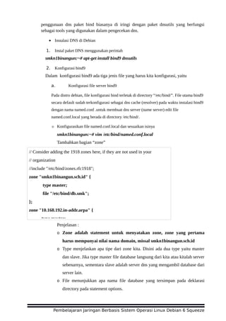 penggunaan dns paket bind biasanya di iringi dengan paket dnsutils yang berfungsi
sebagai tools yang digunakan dalam pengecekan dns.
• Instalasi DNS di Debian
1. Instal paket DNS menggunakan perintah
smkn1binangun:~# apt-get install bind9 dnsutils
2. Konfigurasi bind9
Dalam konfigurasi bind9 ada tiga jenis file yang harus kita konfigurasi, yaitu
a. Konfigurasi file server bind9
Pada distro debian, file konfigurasi bind terletak di directory “/etc/bind/”. File utama bind9
secara default sudah terkonfigurasi sebagai dns cache (resolver) pada waktu instalasi bind9
dengan nama named.conf .untuk membuat dns server (name server) edit file
named.conf.local yang berada di directory /etc/bind/.
☼ Konfigurasikan file named.conf.local dan sesuaikan isinya
smkn1binangun:~# vim /etc/bind/named.conf.local
Tambahkan bagian “zone”
Penjelasan :
o Zone adalah statement untuk menyatakan zone, zone yang pertama
harus mempunyai nilai nama domain, missal smkn1binangun.sch.id
o Type menjelaskan apa tipe dari zone kita. Disini ada dua type yaitu master
dan slave. Jika type master file database langsung dari kita atau kitalah server
sebenarnya, sementara slave adalah server dns yang mengambil database dari
server lain.
o File menunjukkan apa nama file database yang tersimpan pada deklarasi
directory pada statement options.
Pembelajaran Jaringan Berbasis Sistem Operasi Linux Debian 6 Squeeze
// Consider adding the 1918 zones here, if they are not used in your
// organization
//include "/etc/bind/zones.rfc1918";
zone "smkn1binangun.sch.id" {
type master;
file "/etc/bind/db.smk";
};
zone "10.168.192.in-addr.arpa" {
type master;
 