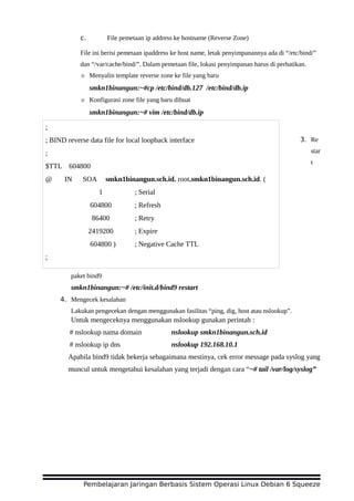 c. File pemetaan ip address ke hostname (Reverse Zone)
File ini berisi pemetaan ipaddress ke host name, letak penyimpanannya ada di “/etc/bind/”
dan “/var/cache/bind/”. Dalam pemetaan file, lokasi penyimpanan harus di perhatikan.
☼ Menyalin template reverse zone ke file yang baru
smkn1binangun:~#cp /etc/bind/db.127 /etc/bind/db.ip
☼ Konfigurasi zone file yang baru dibuat
smkn1binangun:~# vim /etc/bind/db.ip
3. Re
star
t
paket bind9
smkn1binangun:~# /etc/init.d/bind9 restart
4. Mengecek kesalahan
Lakukan pengecekan dengan menggunakan fasilitas “ping, dig, host atau nslookup”.
Untuk mengeceknya menggunakan nslookup gunakan perintah :
# nslookup nama domain nslookup smkn1binangun.sch.id
# nslookup ip dns nslookup 192.168.10.1
Apabila bind9 tidak bekerja sebagaimana mestinya, cek error message pada syslog yang
muncul untuk mengetahui kesalahan yang terjadi dengan cara “~# tail /var/log/syslog”
Pembelajaran Jaringan Berbasis Sistem Operasi Linux Debian 6 Squeeze
;
; BIND reverse data file for local loopback interface
;
$TTL 604800
@ IN SOA smkn1binangun.sch.id. root.smkn1binangun.sch.id. (
1 ; Serial
604800 ; Refresh
86400 ; Retry
2419200 ; Expire
604800 ) ; Negative Cache TTL
;
@ IN NS smkn1binangun.sch.id.
 