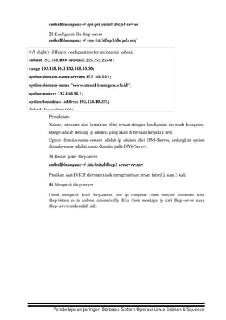 smkn1binangun:~# apt-get install dhcp3-server
2) Konfigurasi file dhcp-server
smkn1binangun:~# vim /etc/dhcp3/dhcpd.conf
Penjelasan:
Subnet, netmask dan broadcast diisi sesuai dengan konfigurasi network komputer.
Range adalah rentang ip address yang akan di berikan kepada client.
Option domain-name-servers adalah ip address dari DNS-Server, sedangkan option
domain-name adalah nama domain pada DNS-Server.
3) Restart paket dhcp-server
smkn1binangun:~# /etc/init.d/dhcp3-server restart
Pastikan saat DHCP direstart tidak mengeluarkan pesan failed 2 atau 3 kali.
4) Mengecek dhcp-server
Untuk mengecek hasil dhcp-server, atur ip computer client menjadi automatic with
dhcp/obtain an ip address automatically. Bila client mendapat ip dari dhcp-server maka
dhcp-server anda sudah jadi.
Pembelajaran Jaringan Berbasis Sistem Operasi Linux Debian 6 Squeeze
# A slightly different configuration for an internal subnet.
subnet 192.168.10.0 netmask 255.255.255.0 {
range 192.168.10.3 192.168.10.30;
option domain-name-servers 192.168.10.1;
option domain-name "www.smkn1binangun.sch.id";
option routers 192.168.10.1;
option broadcast-address 192.168.10.255;
default-lease-time 600;
 