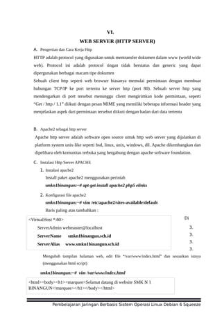 VI.
WEB SERVER (HTTP SERVER)
A. Pengertian dan Cara Kerja Http
HTTP adalah protocol yang digunakan untuk mentransfer dokumen dalam www (world wide
web). Protocol ini adalah protocol ringan tidak berstatus dan generic yang dapat
dipergunakan berbagai macam tipe dokumen
Sebuah client http seperti web browser biasanya memulai permintaan dengan membuat
hubungan TCP/IP ke port tertentu ke server http (port 80). Sebuah server http yang
mendengarkan di port tersebut menunggu client mengirimkan kode permintaan, seperti
“Get / http / 1.1” diikuti dengan pesan MIME yang memiliki beberapa informasi header yang
menjelaskan aspek dari permintaan tersebut diikuti dengan badan dari data tertentu
B. Apache2 sebagai http server
Apache http server adalah software open source untuk http web server yang dijalankan di
platform system unix-like seperti bsd, linux, unix, windows, dll. Apache dikembangkan dan
dipelihara oleh komunitas terbuka yang bergabung dengan apache software foundation.
C. Instalasi Http Server APACHE
1. Instalasi apache2
Install paket apache2 menggunakan perintah
smkn1binangun:~# apt-get install apache2 php5 elinks
2. Konfigurasi file apache2
smkn1binangun:~# vim /etc/apache2/sites-available/default
Baris paling atas tambahkan :
Di
3.
3.
3.
3.
Mengubah tampilan halaman web, edit file “/var/www/index.html” dan sesuaikan isinya
(menggunakan html script)
smkn1binangun:~# vim /var/www/index.html
Pembelajaran Jaringan Berbasis Sistem Operasi Linux Debian 6 Squeeze
<VirtualHost *:80>
ServerAdmin webmaster@localhost
ServerName smkn1binangun.sch.id
ServerAlias www.smkn1binangun.sch.id
<html><body><h1><marquee>Selamat datang di website SMK N 1
BINANGUN</marquee></h1></body></html>
 
