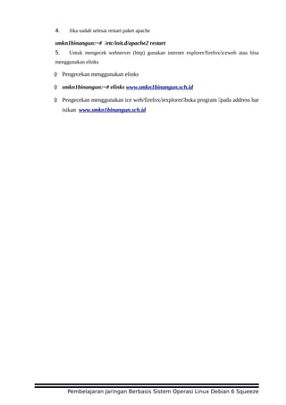 4. Jika sudah selesai restart paket apache
smkn1binangun:~# /etc/init.d/apache2 restart
5. Untuk mengecek webserver (http) gunakan internet explorer/firefox/iceweb atau bisa
menggunakan elinks
۩ Pengecekan menggunakan elinks
۩ smkn1binangun:~# elinks www.smkn1binangun.sch.id
۩ Pengecekan menggunakan ice web/firefox/iexplorer buka program pada address bar 
isikan www.smkn1binangun.sch.id
Pembelajaran Jaringan Berbasis Sistem Operasi Linux Debian 6 Squeeze
 
