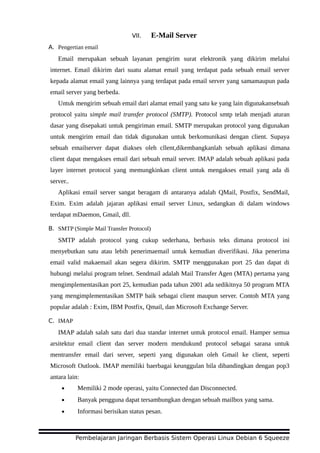 VII. E-Mail Server
A. Pengertian email
Email merupakan sebuah layanan pengirim surat elektronik yang dikirim melalui
internet. Email dikirim dari suatu alamat email yang terdapat pada sebuah email server
kepada alamat email yang lainnya yang terdapat pada email server yang samamaupun pada
email server yang berbeda.
Untuk mengirim sebuah email dari alamat email yang satu ke yang lain digunakansebuah
protocol yaitu simple mail transfer protocol (SMTP). Protocol smtp telah menjadi aturan
dasar yang disepakati untuk pengiriman email. SMTP merupakan protocol yang digunakan
untuk mengirim email dan tidak digunakan untuk berkomunikasi dengan client. Supaya
sebuah emailserver dapat diakses oleh cllent,dikembangkanlah sebuah aplikasi dimana
client dapat mengakses email dari sebuah email server. IMAP adalah sebuah aplikasi pada
layer internet protocol yang memungkinkan client untuk mengakses email yang ada di
server..
Aplikasi email server sangat beragam di antaranya adalah QMail, Postfix, SendMail,
Exim. Exim adalah jajaran aplikasi email server Linux, sedangkan di dalam windows
terdapat mDaemon, Gmail, dll.
B. SMTP (Simple Mail Transfer Protocol)
SMTP adalah protocol yang cukup sederhana, berbasis teks dimana protocol ini
menyebutkan satu atau lebih penerimaemail untuk kemudian diverifikasi. Jika penerima
email valid makaemail akan segera dikirim. SMTP menggunakan port 25 dan dapat di
hubungi melalui program telnet. Sendmail adalah Mail Transfer Agen (MTA) pertama yang
mengimplementasikan port 25, kemudian pada tahun 2001 ada sedikitnya 50 program MTA
yang mengimplementasikan SMTP baik sebagai client maupun server. Contoh MTA yang
popular adalah : Exim, IBM Postfix, Qmail, dan Microsoft Exchange Server.
C. IMAP
IMAP adalah salah satu dari dua standar internet untuk protocol email. Hamper semua
arsitektur email client dan server modern mendukund protocol sebagai sarana untuk
mentransfer email dari server, seperti yang digunakan oleh Gmail ke client, seperti
Microsoft Outlook. IMAP memiliki baerbagai keunggulan bila dibandingkan dengan pop3
antara lain:
• Memiliki 2 mode operasi, yaitu Connected dan Disconnected.
• Banyak pengguna dapat tersambungkan dengan sebuah mailbox yang sama.
• Informasi berisikan status pesan.
Pembelajaran Jaringan Berbasis Sistem Operasi Linux Debian 6 Squeeze
 