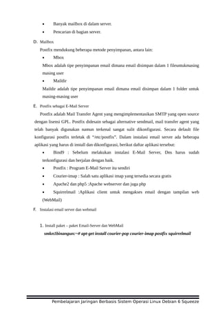 • Banyak mailbox di dalam server.
• Pencarian di bagian server.
D. Mailbox
Postfix mendukung beberapa metode penyimpanan, antara lain:
• Mbox
Mbox adalah tipe penyimpanan email dimana email disimpan dalam 1 fileuntukmasing
masing user
• Maildir
Maildir adalah tipe penyimpanan email dimana email disimpan dalam 1 folder untuk
masing-masing user
E. Postfix sebagai E-Mail Server
Postfix adalah Mail Transfer Agent yang mengimplementasikan SMTP yang open source
dengan lisensi GPL. Postfix didesain sebagai alternative sendmail, mail transfer agent yang
telah banyak digunakan namun terkenal sangat sulit dikonfigurasi. Secara default file
konfigurasi postfix terletak di “/etc/postfix”. Dalam instalasi email server ada beberapa
aplikasi yang harus di install dan dikonfigurasi, berikut daftar aplikasi tersebut:
• Bind9 : Sebelum melakukan instalasi E-Mail Server, Dns harus sudah
terkonfigurasi dan berjalan dengan baik.
• Postfix : Program E-Mail Server itu sendiri
• Courier-imap : Salah satu aplikasi imap yang tersedia secara gratis
• Apache2 dan php5 :Apache webserver dan juga php
• Squirrelmail :Aplikasi client untuk mengakses email dengan tampilan web
(WebMail)
F. Instalasi email server dan webmail
1. Install paket – paket Email-Server dan WebMail
smkn1binangun:~# apt-get install courier-pop courier-imap postfix squirrelmail
Pembelajaran Jaringan Berbasis Sistem Operasi Linux Debian 6 Squeeze
 