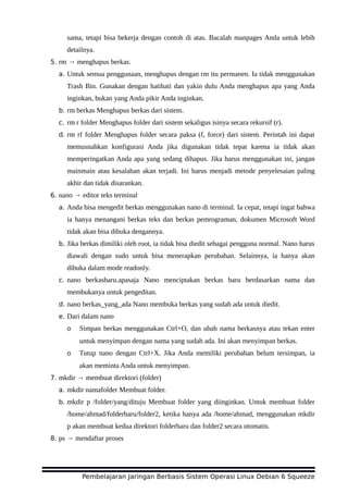 sama, tetapi bisa bekerja dengan contoh di atas. Bacalah manpages Anda untuk lebih
detailnya.
5. rm → menghapus berkas.
a. Untuk semua penggunaan, menghapus dengan rm itu permanen. Ia tidak menggunakan
Trash Bin. Gunakan dengan hatihati dan yakin dulu Anda menghapus apa yang Anda
inginkan, bukan yang Anda pikir Anda inginkan.
b. rm berkas Menghapus berkas dari sistem.
c. rm r folder Menghapus folder dari sistem sekaligus isinya secara rekursif (r).
d. rm rf folder Menghapus folder secara paksa (f, force) dari sistem. Perintah ini dapat
memusnahkan konfigurasi Anda jika digunakan tidak tepat karena ia tidak akan
memperingatkan Anda apa yang sedang dihapus. Jika harus menggunakan ini, jangan
mainmain atau kesalahan akan terjadi. Ini harus menjadi metode penyelesaian paling
akhir dan tidak disarankan.
6. nano → editor teks terminal
a. Anda bisa mengedit berkas menggunakan nano di terminal. Ia cepat, tetapi ingat bahwa
ia hanya menangani berkas teks dan berkas pemrograman, dokumen Microsoft Word
tidak akan bisa dibuka dengannya.
b. Jika berkas dimiliki oleh root, ia tidak bisa diedit sebagai pengguna normal. Nano harus
diawali dengan sudo untuk bisa menerapkan perubahan. Selainnya, ia hanya akan
dibuka dalam mode readonly.
c. nano berkasbaru.apasaja Nano menciptakan berkas baru berdasarkan nama dan
membukanya untuk pengeditan.
d. nano berkas_yang_ada Nano membuka berkas yang sudah ada untuk diedit.
e. Dari dalam nano
o Simpan berkas menggunakan Ctrl+O, dan ubah nama berkasnya atau tekan enter
untuk menyimpan dengan nama yang sudah ada. Ini akan menyimpan berkas.
o Tutup nano dengan Ctrl+X. Jika Anda memiliki perubahan belum tersimpan, ia
akan meminta Anda untuk menyimpan.
7. mkdir → membuat direktori (folder)
a. mkdir namafolder Membuat folder.
b. mkdir p /folder/yang/dituju Membuat folder yang diinginkan. Untuk membuat folder
/home/ahmad/folderbaru/folder2, ketika hanya ada /home/ahmad, menggunakan mkdir
p akan membuat kedua direktori folderbaru dan folder2 secara otomatis.
8. ps → mendaftar proses
Pembelajaran Jaringan Berbasis Sistem Operasi Linux Debian 6 Squeeze
 