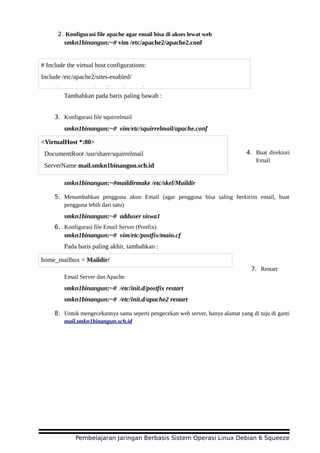 2. Konfigurasi file apache agar email bisa di akses lewat web
smkn1binangun:~# vim /etc/apache2/apache2.conf
Tambahkan pada baris paling bawah :
3. Konfigurasi file squirrelmail
smkn1binangun:~# vim/etc/squirrelmail/apache.conf
4. Buat direktori
Email
smkn1binangun:~#maildirmake /etc/skel/Maildir
5. Menambahkan pengguna akun Email (agar pengguna bisa saling berkirim email, buat
pengguna lebih dari satu)
smkn1binangun:~# adduser siswa1
6. Konfigurasi file Email Server (Postfix)
smkn1binangun:~# vim/etc/postfix/main.cf
Pada baris paling akhir, tambahkan :
7. Restart
Email Server dan Apache
smkn1binangun:~# /etc/init.d/postfix restart
smkn1binangun:~# /etc/init.d/apache2 restart
8. Untuk mengecekannya sama seperti pengecekan web server, hanya alamat yang di tuju di ganti
mail.smkn1binangun.sch.id
Pembelajaran Jaringan Berbasis Sistem Operasi Linux Debian 6 Squeeze
# Include the virtual host configurations:
Include /etc/apache2/sites-enabled/
Include /etc/squirrelmail/apache.conf
<VirtualHost *:80>
DocumentRoot /usr/share/squirrelmail
ServerName mail.smkn1binangun.sch.id
home_mailbox = Maildir/
 
