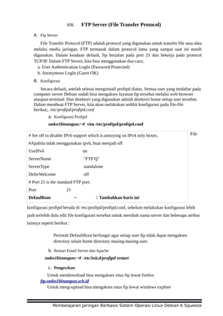 VIII. FTP Server (File Transfer Protocol)
A. Ftp Server
File Transfer Protocol (FTP) adalah protocol yang digunakan untuk transfer file atau data
melalui media jaringan. FTP termasuk dalam protocol lama yang sampai saat ini masih
digunakan. Dalam keadaan default, ftp berjalan pada port 21 dan bekerja pada protocol
TCP/IP. Dalam FTP Server, kita bisa menggunakan dua cara;
a. User Authentication LogIn (Password Protected)
b. Anonymous LogIn (Guest OK)
B. Konfigurasi
Secara default, setelah selesai menginstall proftpd diatas. Semua user yang terdaftar pada
computer server Debian sudah bisa mengakses layanan ftp tersebut melalui web browser
ataupun terminal. Dan direktori yang digunakan adalah direktori home setiap user tersebut.
Dalam membuat FTP Server, kita akan melakukan sedikit konfigurasi pada file-file
berikut;. /etc/proftpd/proftpd.conf
a. Konfigurasi Proftpd
smkn1binangun:~# vim /etc/proftpd/proftpd.conf
File
konfigurasi proftpd berada di /etc/proftpd/proftpd.conf, sebelum melakukan konfigurasi lebih
jauh terlebih dulu edit file konfigurasi tersebut untuk merubah nama server dan beberapa atribut
lainnya seperti berikut :
Perintah DefaultRoot berfungsi agar setiap user ftp tidak dapat mengakses
directory selain home directory masing-masing user.
b. Restart Email Server dan Apache
smkn1binangun:~# /etc/init.d/proftpd restart
c. Pengecekan
Untuk mendownload bisa mengakses situs ftp lewat firefox
ftp.smkn1binangun.sch.id
Untuk meng-upload bisa mengakses situs ftp lewat windows explore
Pembelajaran Jaringan Berbasis Sistem Operasi Linux Debian 6 Squeeze
# Set off to disable IPv6 support which is annoying on IPv4 only boxes.
#Apabila tidak menggunakan ipv6, buat menjadi off
UseIPv6 on
ServerName "FTP Q"
ServerType standalone
DeferWelcome off
# Port 21 is the standard FTP port.
Port 21
DefaulRoot ~ Tambahkan baris ini
 