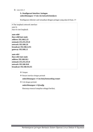 D. Lets GO..!!
1. Konfigurasi Interface Jaringan
smkn1binangun:~# vim /etc/network/interfaces
Konfigurasi ethernet card sesuaikan dengan jaringan yang akan di buat..!!!
 Simpan
 Restart interface dengan perintah
smkn1binangun:~# /etc/init.d/networking restart
 Cek dengan perintah
smkn1binangun:~# ifconfig
Harusnya muncul tampilan sebagai berikut;
Pembelajaran Jaringan Berbasis Sistem Operasi Linux Debian 6 Squeeze
# The loopback network interface
auto lo
iface lo inet loopback
auto eth0
iface eth0 inet static
address 192.168.2.23
netmask 255.255.255.0
network 192.168.2.0
broadcast 192.168.2.255
gateway 192.168.2.1
auto eth1
iface eth1 inet static
address 192.168.10.1
netmask 255.255.255.0
network 192.168.10.0
broadcast 192.168.10.255
 