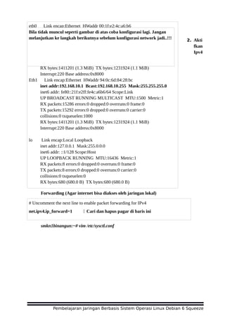 2. Akti
fkan
Ipv4
Forwarding (Agar internet bisa diakses oleh jaringan lokal)
smkn1binangun:~# vim /etc/sysctl.conf
Pembelajaran Jaringan Berbasis Sistem Operasi Linux Debian 6 Squeeze
eth0 Link encap:Ethernet HWaddr 00:1f:e2:4c:a6:b6
inet addr:192.168.2.23 Bcast:192.168.2.255 Mask:255.255.255.0
inet6 addr: fe80::21f:e2ff:fe4c:a6b6/64 Scope:Link
UP BROADCAST RUNNING MULTICAST MTU:1500 Metric:1
RX packets:15286 errors:0 dropped:0 overruns:0 frame:0
TX packets:15292 errors:0 dropped:0 overruns:0 carrier:0
collisions:0 txqueuelen:1000
RX bytes:1411201 (1.3 MiB) TX bytes:1231924 (1.1 MiB)
Interrupt:220 Base address:0x8000
Eth1 Link encap:Ethernet HWaddr 94:0c:6d:84:28:bc
inet addr:192.168.10.1 Bcast:192.168.10.255 Mask:255.255.255.0
inet6 addr: fe80::21f:e2ff:fe4c:a6b6/64 Scope:Link
UP BROADCAST RUNNING MULTICAST MTU:1500 Metric:1
RX packets:15286 errors:0 dropped:0 overruns:0 frame:0
TX packets:15292 errors:0 dropped:0 overruns:0 carrier:0
collisions:0 txqueuelen:1000
RX bytes:1411201 (1.3 MiB) TX bytes:1231924 (1.1 MiB)
Interrupt:220 Base address:0x8000
lo Link encap:Local Loopback
inet addr:127.0.0.1 Mask:255.0.0.0
inet6 addr: ::1/128 Scope:Host
UP LOOPBACK RUNNING MTU:16436 Metric:1
RX packets:8 errors:0 dropped:0 overruns:0 frame:0
TX packets:8 errors:0 dropped:0 overruns:0 carrier:0
collisions:0 txqueuelen:0
RX bytes:680 (680.0 B) TX bytes:680 (680.0 B)
Bila tidak muncul seperti gambar di atas coba konfigurasi lagi. Jangan
melanjutkan ke langkah berikutnya sebelum konfigurasi network jadi..!!!
# Uncomment the next line to enable packet forwarding for IPv4
net.ipv4.ip_forward=1 Cari dan hapus pagar di baris ini
 