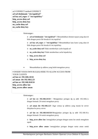 Keterangan :
o acl url dstdomain "/etc/squid/url" Menambahkan domain tujuan yang akan di
blok dengan posisi file berada di /etc/squid/url
o acl key url_regex -i "/etc/squid/key"Menambahkan kata kunci yang akan di
blok dengan posisi file berada di /etc/squid/key
o no_cache deny urlTidak memberikan cache kepada url
o no_cache deny keyTidak memberikan cache kepada key
o http_access deny url
o http_access deny key
• Menambahkan ip address yang boleh mengakses proxy
Keterangan :
o acl lan src 192.168.2.0/24  Mengijinkan jaringan dg ip addr 192.168.2.x
dengan bitmask /24 untuk mengakses proxy
o acl aman dst 192.168.2.23 Agar semua ip address yang masuk ke server
ditujukan ke proxy server
o acl lan src 192.168.10.0/24Mengijinkan jaringan dg ip addr 192.168.10.x
dengan bitmask /24 untuk mengakses proxy
o http_acces allow lan mengijinkan jaringan dengan nama lan untuk mengakses
squid.
o http_acces allow aman mengijinkan jaringan dengan nama aman untuk
Pembelajaran Jaringan Berbasis Sistem Operasi Linux Debian 6 Squeeze
acl CONNECT method CONNECT
acl url dstdomain "/etc/squid/url"
acl key url_regex -i "/etc/squid/key"
http_access deny url
http_access deny key
no_cache deny url
no_cache deny key
# INSERT YOUR OWN RULE(S) HERE TO ALLOW ACCESS FROM
YOUR CLIENTS
acl lan src 192.168.2.0/24
acl aman dst 192.168.2.23
acl lan src 192.168.10.0/24
http_access allow lan
http_access allow aman
 