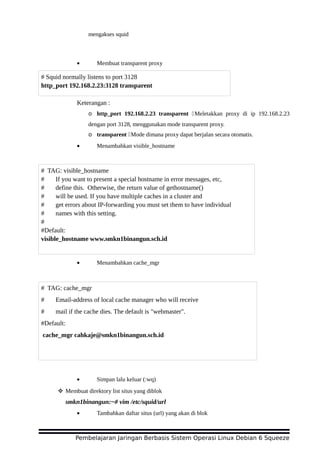 mengakses squid
• Membuat transparent proxy
Keterangan :
o http_port 192.168.2.23 transparent Meletakkan proxy di ip 192.168.2.23
dengan port 3128, menggunakan mode transparent proxy.
o transparent Mode dimana proxy dapat berjalan secara otomatis.
• Menambahkan visible_hostname
• Menambahkan cache_mgr
• Simpan lalu keluar (:wq)
 Membuat direktory list situs yang diblok
smkn1binangun:~# vim /etc/squid/url
• Tambahkan daftar situs (url) yang akan di blok
Pembelajaran Jaringan Berbasis Sistem Operasi Linux Debian 6 Squeeze
# Squid normally listens to port 3128
http_port 192.168.2.23:3128 transparent
# TAG: visible_hostname
# If you want to present a special hostname in error messages, etc,
# define this. Otherwise, the return value of gethostname()
# will be used. If you have multiple caches in a cluster and
# get errors about IP-forwarding you must set them to have individual
# names with this setting.
#
#Default:
visible_hostname www.smkn1binangun.sch.id
# TAG: cache_mgr
# Email-address of local cache manager who will receive
# mail if the cache dies. The default is "webmaster".
#Default:
cache_mgr cahkaje@smkn1binangun.sch.id
 