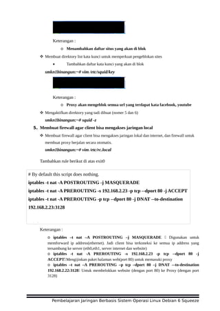 Keterangan :
o Menambahkan daftar situs yang akan di blok
 Membuat direktory list kata kunci untuk memperkuat pengeblokan sites
• Tambahkan daftar kata kunci yang akan di blok
smkn1binangun:~# vim /etc/squid/key
Keterangan :
o Proxy akan mengeblok semua url yang terdapat kata facebook, youtube
 Mengaktifkan direktory yang tadi dibuat (nomer 5 dan 6)
smkn1binangun:~# squid -z
5. Membuat firewall agar client bisa mengakses jaringan local
 Membuat firewall agar client bisa mengakses jaringan lokal dan internet, dan firewall untuk
membuat proxy berjalan secara otomatis.
smkn1binangun:~# vim /etc/rc.local
Tambahkan rule berikut di atas exit0
Keterangan :
o iptables –t nat –A POSTROUTING –j MASQUERADE Digunakan untuk
memforward ip address(ethernet). Jadi client bisa terkoneksi ke semua ip address yang
tersambung ke server (eth0,eth1, server internet dan website)
o iptables -t nat -A PREROUTING -s 192.168.2.23 -p tcp --dport 80 -j
ACCEPTMengijinkan paket halaman web(port 80) untuk memasuki proxy
o iptables –t nat –A PREROUTING –p tcp –dport 80 –j DNAT -–to-destination
192.168.2.22:3128 Untuk membelokkan website (dengan port 80) ke Proxy (dengan port
3128)
Pembelajaran Jaringan Berbasis Sistem Operasi Linux Debian 6 Squeeze
# By default this script does nothing.
iptables -t nat -A POSTROUTING -j MASQUERADE
iptables -t nat -A PREROUTING -s 192.168.2.23 -p tcp --dport 80 -j ACCEPT
iptables -t nat -A PREROUTING -p tcp --dport 80 -j DNAT --to-destination
192.168.2.23:3128
exit 0
 