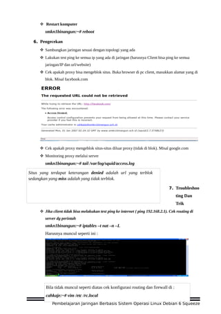  Restart komputer
smkn1binangun:~# reboot
6. Pengecekan
 Sambungkan jaringan sesuai dengan topologi yang ada
 Lakukan test ping ke semua ip yang ada di jaringan (harusnya Client bisa ping ke semua
jaringan/IP dan url/website)
 Cek apakah proxy bisa mengeblok situs. Buka browser di pc client, masukkan alamat yang di
blok. Misal facebook.com
 Cek apakah proxy mengeblok situs-situs diluar proxy (tidak di blok). Misal google.com
 Monitoring proxy melalui server
smkn1binangun:~# tail /var/log/squid/access.log
7. Troubleshoo
ting Dan
Trik
 Jika client tidak bisa melakukan test ping ke internet ( ping 192.168.2.1). Cek routing di
server dg perintah
smkn1binangun:~# iptables –t nat –n –L
Harusnya muncul seperti ini :
Pembelajaran Jaringan Berbasis Sistem Operasi Linux Debian 6 Squeeze
Situs yang terdapat keterangan denied adalah url yang terblok
sedangkan yang miss adalah yang tidak terblok.
Bila tidak muncul seperti diatas cek konfigurasi routing dan firewall di :
cahkaje:~# vim /etc /rc.local
 