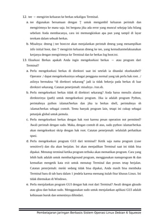 12. tee → mengirim keluaran ke berkas sekaligus Terminal.
a. tee digunakan bersamaan dengan '|' untuk mengambil keluaran perintah dan
mengirimnya ke mana saja. Ini berguna jika ada error yang muncul sekejap lalu hilang
sebelum Anda membacanya, cara ini memungkinkan apa pun yang tampil di layar
terekam dalam sebuah berkas.
b. Misalnya: dmesg | tee boot.txt akan menjalankan perintah dmesg yang menampilkan
info initial boot, dan '|' mengirim keluaran dmesg ke tee, yang kemudianmelaksanakan
kerjanya dengan mengirimnya ke Terminal dan ke berkas log boot.txt.
13. Eksekusi Berkas apakah Anda ingin mengeksekusi berkas → atau program dari
Terminal?
a. Perlu mengeksekusi berkas di direktori saat ini setelah ia ditandai eksekutabel?
Operator ./ dapat mengeksekusinya sebagai pengguna normal yang tak perlu hak root. ./
aslinya bermakna “di direktori sekarang” jadi ia tidak bekerja pada berkas di luar
direktori sekarang. Catatan penerjemah: misalnya ./run.sh.
b. Perlu mengeksekusi berkas tidak di direktori sekarang? Anda harus menulis alamat
direktorinya (path) untuk mengeksekusi program. Jika ia adalah program Python,
perintahnya python /alamat/berkas dan jika ia berkas shell, perintahnya sh
/alamat/berkas sebagai contoh. Tentu banyak program lain, tetapi ini cukup sebagai
petunjuk global untuk pemula.
c. Perlu mengeksekusi berkas dengan hak root karena pesan operation not permitted?
Awali perintah dengan sudo. Maka, dengan contoh di atas, sudo python /alamat/berkas
akan mengeksekusi skrip dengan hak root. Catatan penerjemah: selalulah perhatikan
spasi.
d. Perlu mengeksekusi program GUI dari terminal? Ketik saja nama program (case
sensitive!) dan dia akan berjalan. Ini akan menjadikan Terminal saat ini tidak bisa
dipakai. Menutup terminal ketika program terbuka akan mematikan program. Cara yang
lebih baik adalah untuk membackground program, menggunakan namaprogram & dan
kemudian mengetik kata exit untuk menutup Terminal dan proses tetap berjalan.
Catatan penerjemah: meski sedang tidak bisa dipakai, Anda masih bisa membuka
Terminal baru di tab baru dalam 1 jendela karena memang itulah fitur khusus Linux. Ini
tidak ditemukan di Windows.
e. Perlu menjalankan program GUI dengan hak root dari Terminal? Awali dengan gksudo
atau gksu dan bukan sudo. Menggunakan sudo untuk menjalankan aplikasi GUI adalah
kebiasaan buruk dan semestinya dihindari.
Pembelajaran Jaringan Berbasis Sistem Operasi Linux Debian 6 Squeeze
 