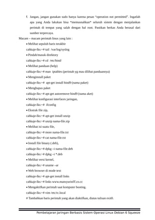 f. Jangan, jangan gunakan sudo hanya karena pesan “operation not permitted”. Ingatlah
apa yang Anda lakukan bisa *memusnahkan* seluruh sistem dengan menjalankan
perintah di tempat yang salah dengan hal root. Pastikan berkas Anda berasal dari
sumber terpercaya.
Macam – macam perintah linux yang lain :
• Melihat sepuluh baris terakhir
cahkaje-lks:~# tail /var/log/syslog
• Pindah/masuk direktory
cahkaje-lks:~# cd /etc/bind/
• Melihat panduan (help)
cahkaje-lks:~# man iptables (perintah yg mau dilihat panduannya)
• Menginstall paket
cahkaje-lks:~# apt-get install bind9 (nama paket)
• Menghapus paket
cahkaje-lks:~# apt-get autoremove bind9 (nama aket)
• Melihat konfigurasi interfaces jaringan,
cahkaje-lks:~# ifconfig
• Ekstrak file zip,
cahkaje-lks:~# apt-get install unzip
cahkaje-lks:~# unzip nama-file.zip
• Melihat isi suatu file,
cahkaje-lks:~# more nama-file.txt
cahkaje-lks:~# cat nama-file.txt
• Install file binary (.deb),
cahkaje-lks:~# dpkg –i nama-file.deb
cahkaje-lks:~# dpkg –i *.deb
• Melihat versi kernel,
cahkaje-lks:~# uname –ar
• Web browser di mode text
cahkaje-lks:~# apt-get install links
cahkaje-lks:~# links www.mansyurinIT.co.cc
• Mengaktifkan perintah saat komputer booting.
cahkaje-lks:~# vim /etc/rc.local
# Tambahkan baris perintah yang akan diaktifkan, diatas tulisan exit0.
Pembelajaran Jaringan Berbasis Sistem Operasi Linux Debian 6 Squeeze
 