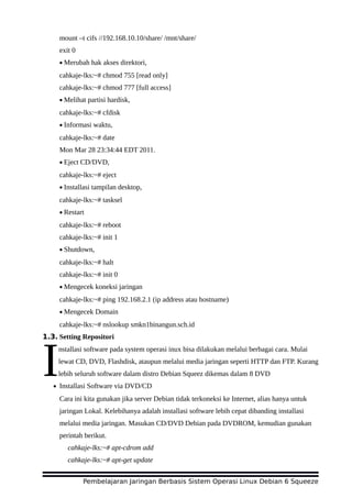 mount –t cifs //192.168.10.10/share/ /mnt/share/
exit 0
• Merubah hak akses direktori,
cahkaje-lks:~# chmod 755 [read only]
cahkaje-lks:~# chmod 777 [full access]
• Melihat partisi hardisk,
cahkaje-lks:~# cfdisk
• Informasi waktu,
cahkaje-lks:~# date
Mon Mar 28 23:34:44 EDT 2011.
• Eject CD/DVD,
cahkaje-lks:~# eject
• Installasi tampilan desktop,
cahkaje-lks:~# tasksel
• Restart
cahkaje-lks:~# reboot
cahkaje-lks:~# init 1
• Shutdown,
cahkaje-lks:~# halt
cahkaje-lks:~# init 0
• Mengecek koneksi jaringan
cahkaje-lks:~# ping 192.168.2.1 (ip address atau hostname)
• Mengecek Domain
cahkaje-lks:~# nslookup smkn1binangun.sch.id
1.3. Setting Repositori
nstallasi software pada system operasi inux bisa dilakukan melalui berbagai cara. Mulai
lewat CD, DVD, Flashdisk, ataupun melalui media jaringan seperti HTTP dan FTP. Kurang
lebih seluruh software dalam distro Debian Squeez dikemas dalam 8 DVDI• Installasi Software via DVD/CD
Cara ini kita gunakan jika server Debian tidak terkoneksi ke Internet, alias hanya untuk
jaringan Lokal. Kelebihanya adalah installasi software lebih cepat dibanding installasi
melalui media jaringan. Masukan CD/DVD Debian pada DVDROM, kemudian gunakan
perintah berikut.
cahkaje-lks:~# apt-cdrom add
cahkaje-lks:~# apt-get update
Pembelajaran Jaringan Berbasis Sistem Operasi Linux Debian 6 Squeeze
 