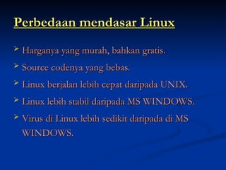Perbedaan mendasar Linux
Perbedaan mendasar Linux
 Harganya yang murah, bahkan gratis.
Harganya yang murah, bahkan gratis.
 Source codenya yang bebas.
Source codenya yang bebas.
 Linux berjalan lebih cepat daripada UNIX.
Linux berjalan lebih cepat daripada UNIX.
 Linux lebih stabil daripada MS WINDOWS.
Linux lebih stabil daripada MS WINDOWS.
 Virus di Linux lebih sedikit daripada di MS
Virus di Linux lebih sedikit daripada di MS
WINDOWS.
WINDOWS.
 