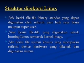 Struktur direktori Linux
Struktur direktori Linux
 /bin
/bin berisi file-file binary standar yang dapat
berisi file-file binary standar yang dapat
digunakan oleh seluruh user baik user biasa
digunakan oleh seluruh user baik user biasa
maupun super user.
maupun super user.
 /boot
/boot berisi file-file yang digunakan untuk
berisi file-file yang digunakan untuk
booting Linux termasuk kernel image.
booting Linux termasuk kernel image.
 /dev
/dev berisi file system khusus yang merupakan
berisi file system khusus yang merupakan
refleksi device hardware yang dikenali dan
refleksi device hardware yang dikenali dan
digunakan sistem.
digunakan sistem.
 