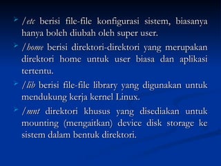 /etc
/etc berisi file-file konfigurasi sistem, biasanya
berisi file-file konfigurasi sistem, biasanya
hanya boleh diubah oleh super user.
hanya boleh diubah oleh super user.
 /home
/home berisi direktori-direktori yang merupakan
berisi direktori-direktori yang merupakan
direktori home untuk user biasa dan aplikasi
direktori home untuk user biasa dan aplikasi
tertentu.
tertentu.
 /lib
/lib berisi file-file library yang digunakan untuk
berisi file-file library yang digunakan untuk
mendukung kerja kernel Linux.
mendukung kerja kernel Linux.
 /mnt
/mnt direktori khusus yang disediakan untuk
direktori khusus yang disediakan untuk
mounting (mengaitkan) device disk storage ke
mounting (mengaitkan) device disk storage ke
sistem dalam bentuk direktori.
sistem dalam bentuk direktori.
 