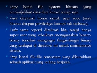  /proc
/proc berisi file system khusus yang
berisi file system khusus yang
menunjukkan data-data kernel setiap saat.
menunjukkan data-data kernel setiap saat.
 /root
/root direktori home untuk user root (user
direktori home untuk user root (user
khusus dengan priviledges hampir tak terbatas).
khusus dengan priviledges hampir tak terbatas).
 /sbin
/sbin sama seperti direktori bin, tetapi hanya
sama seperti direktori bin, tetapi hanya
super user yang sebaiknya menggunakan binary-
super user yang sebaiknya menggunakan binary-
binary tersebut mengingat fungsi-fungsi binary
binary tersebut mengingat fungsi-fungsi binary
yang terdapat di direktori ini untuk maintenance
yang terdapat di direktori ini untuk maintenance
sistem.
sistem.
 /tmp
/tmp berisi file-file sementara yang dibutuhkan
berisi file-file sementara yang dibutuhkan
sebuah aplikasi yang sedang berjalan.
sebuah aplikasi yang sedang berjalan.
 