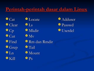 Perintah-perintah dasar dalam Linux
Perintah-perintah dasar dalam Linux
 Cat
Cat
 Clear
Clear
 Cp
Cp
 Cut
Cut
 Find
Find
 Grep
Grep
 Ln
Ln
 Kill
Kill
 Locate
Locate
 Ls
Ls
 Mkdir
Mkdir
 Mv
Mv
 Rm dan Rmdir
Rm dan Rmdir
 Tail
Tail
 Mount
Mount
 Ps
Ps
 Adduser
Adduser
 Passwd
Passwd
 Userdel
Userdel
 