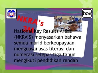 National Key Results Areas
(NKRA’S) menyasarkan bahawa
semua murid berkeupayaan
menguasai asas literasi dan
numerasi selepas tiga tahun
mengikuti pendidikan rendah
 