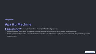 Pengantar
Apa itu Machine
Learning?
Machine Learning (ML) adalah cabang dari Kecerdasan Buatan (Artificial Intelligence / AI).
• ML memungkinkan sistem belajar dari data dan membuat keputusan tanpa diprogram secara eksplisit untuk setiap tugas.
• Contoh nyata di kehidupan sehari-hari meliputi rekomendasi video di YouTube, deteksi wajah pada ponsel pintar Anda, dan prediksi harga produk
secara otomatis.
 