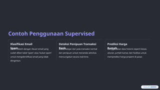 Contoh Penggunaan Supervised
Learning
Klasifikasi Email
Spam
Sistem dilatih dengan ribuan email yang
sudah diberi label 'spam' atau 'bukan spam'
untuk mengidentifikasi email yang tidak
diinginkan.
Deteksi Penipuan Transaksi
Bank
Model belajar dari pola transaksi normal
dan penipuan untuk menandai aktivitas
mencurigakan secara real-time.
Prediksi Harga
Rumah
Menggunakan data historis seperti lokasi,
ukuran, jumlah kamar, dan fasilitas untuk
memprediksi harga properti di pasar.
 