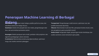Penerapan Machine Learning di Berbagai
Bidang
Pendidikan: Personalisasi materi belajar, prediksi performa siswa, dan
identifikasi kebutuhan belajar khusus.
Kesehatan: Deteksi dini penyakit dari citra medis, pengembangan obat
baru, dan personalisasi perawatan pasien.
Keuangan: Deteksi penipuan kartu kredit, penilaian risiko pinjaman, dan
algoritma perdagangan saham otomatis.
E-commerce: Rekomendasi produk yang dipersonalisasi, optimisasi
harga, dan analisis sentimen pelanggan.
Transportasi: Pengembangan mobil otonom, optimisasi rute, dan
prediksi kemacetan lalu lintas.
Hiburan: Rekomendasi musik dan film, penciptaan konten (musik, seni),
dan pengalaman game yang lebih imersif.
Media Sosial: Pengenalan wajah, penyaringan konten berbahaya, dan
analisis sentimen untuk memahami opini publik.
 