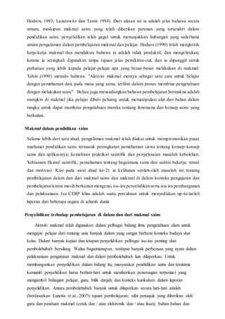 Hodson, 1993; Lazarowitz dan Tamir 1994). Dari ulasan ini ia adalah jelas bahawa secara
umum, meskipun makmal sains yang telah diberikan peranan yang tersendiri dalam
pendidikan sains, penyelidikan telah gagal untuk menunjukkan hubungan yang sederhana
antara pengalaman dalam pembelajaran makmal dan pelajar. Hodson (1990) telah mengkritik
kerja-kerja makmal dan mendakwa bahawa ia adalah tidak produktif, dan mengelirukan,
kerana ia seringkali digunakan tanpa tujuan jelas pemikiran-out, dan ia dipanggil untuk
perhatian yang lebih kepada pelajar-pelajar apa yang benar-benar melakukan di makmal.
Tobin (1990) menulis bahawa: "Aktiviti makmal merayu sebagai satu cara untuk belajar
dengan pemahaman dan, pada masa yang sama, terlibat dalam proses membina pengetahuan
dengan melakukan sains" . Beliau juga mencadangkan bahawa pembelajaran bermakna adalah
mungkin di makmal jika pelajar diberi peluang untuk memanipulasi alat dan bahan dalam
rangka untuk dapat membina pengetahuan mereka tentang fenomena dan konsep sains yang
berkaitan.
Makmal dalam pendidikan sains
Selama lebih dari satu abad, pengalaman makmal telah diakui untuk mempromosikan pusat
matlamat pendidikan sains termasuk peningkatan pemahaman siswa tentang konsep-konsep
sains dan aplikasinya; kemahiran praktikal saintifik dan penyelesaian masalah kebolehan;
'kebiasaan fikiran' saintifik; pemahaman tentang bagaimana sains dan saintis bekerja; minat
dan motivasi. Kini pada awal abad ke-21 ia kelihatan seolah-olah masalah ini tentang
pembelajaran dalam dan dari makmal sains dan makmal di dalam konteks pengajaran dan
pembelajaran kimia masih berkaitan mengenai isu-isu penyelidikan serta isu-isu pembangunan
dan pelaksanaan. Isu CERP khas adalah suatu percubaan untuk menyediakan up-to-tarikh
laporan dari beberapa negara di seluruh dunia
Penyelidikan terhadap pembelajaran di dalam dan dari makmal sains
Aktiviti makmal telah digunakan dalam pelbagai bidang ilmu pengetahuan alam untuk
mengajar pelajar dari rentang usia banyak dalam yang sangat berbeza konteks budaya dan
kelas. Dalam banyak kajian dan tetapan penyelidikan pelbagai isu-isu penting dan
pembolehubah bersilang. Walau bagaimanapun, terdapat banyak perbezaan yang nyata dalam
pelaksanaan pengaturan makmal dan dalam pembolehubah lain dilaporkan. Untuk
membangunkan penyelidikan dalam bidang itu, masyarakat pendidikan sains dan terutama
komuniti penyelidikan harus berhati-hati untuk memberikan penerangan terperinci yang
mengambil bahagian pelajar, guru, bilik darjah, dan konteks kurikulum dalam laporan
penyelidikan. Antara pembolehubah banyak untuk dilaporkan secara hati-hati adalah
(berdasarkan: Lunetta et al., 2007): tujuan pembelajaran; sifat petunjuk yang diberikan oleh
guru dan panduan makmal (cetak dan / atau elektronik dan / atau lisan); bahan-bahan dan
 