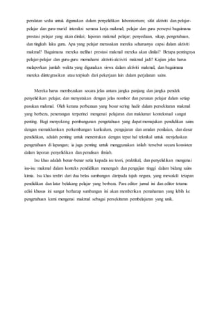 peralatan sedia untuk digunakan dalam penyelidikan laboratorium; sifat aktiviti dan pelajar-
pelajar dan guru-murid interaksi semasa kerja makmal; pelajar dan guru persepsi bagaimana
prestasi pelajar yang akan dinilai; laporan makmal pelajar; penyediaan, sikap, pengetahuan,
dan tingkah laku guru. Apa yang pelajar merasakan mereka seharusnya capai dalam aktiviti
makmal? Bagaimana mereka melihat prestasi makmal mereka akan dinilai? Betapa pentingnya
pelajar-pelajar dan guru-guru memahami aktiviti-aktiviti makmal jadi? Kajian jelas harus
melaporkan jumlah waktu yang digunakan siswa dalam aktiviti makmal, dan bagaimana
mereka diintegrasikan atau terpisah dari pekerjaan lain dalam perjalanan sains.
Mereka harus membezakan secara jelas antara jangka panjang dan jangka pendek
penyelidikan pelajar, dan menyatakan dengan jelas nombor dan peranan pelajar dalam setiap
pasukan makmal. Oleh kerana perbezaan yang besar sering hadir dalam persekitaran makmal
yang berbeza, penerangan terperinci mengenai pelajaran dan maklumat kontekstual sangat
penting. Bagi menyokong pembangunan pengetahuan yang dapat memajukan pendidikan sains
dengan memaklumkan perkembangan kurikulum, pengajaran dan amalan penilaian, dan dasar
pendidikan, adalah penting untuk menentukan dengan tepat hal teknikal untuk menjelaskan
pengetahuan di lapangan; ia juga penting untuk menggunakan istilah tersebut secara konsisten
dalam laporan penyelidikan dan penulisan ilmiah.
Isu khas adalah benar-benar setia kepada isu teori, praktikal, dan penyelidikan mengenai
isu-isu makmal dalam konteks pendidikan menengah dan pengajian tinggi dalam bidang sains
kimia. Isu khas terdiri dari dua belas sumbangan daripada tujuh negara, yang mewakili tetapan
pendidikan dan latar belakang pelajar yang berbeza. Para editor jurnal ini dan editor tetamu
edisi khusus ini sangat berharap sumbangan ini akan memberikan pemahaman yang lebih ke
pengetahuan kami mengenai makmal sebagai persekitaran pembelajaran yang unik.
 