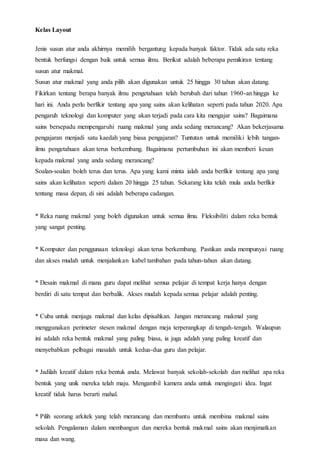 Kelas Layout
Jenis susun atur anda akhirnya memilih bergantung kepada banyak faktor. Tidak ada satu reka
bentuk berfungsi dengan baik untuk semua ilmu. Berikut adalah beberapa pemikiran tentang
susun atur makmal.
Susun atur makmal yang anda pilih akan digunakan untuk 25 hingga 30 tahun akan datang.
Fikirkan tentang berapa banyak ilmu pengetahuan telah berubah dari tahun 1960-an hingga ke
hari ini. Anda perlu berfikir tentang apa yang sains akan kelihatan seperti pada tahun 2020. Apa
pengaruh teknologi dan komputer yang akan terjadi pada cara kita mengajar sains? Bagaimana
sains bersepadu mempengaruhi ruang makmal yang anda sedang merancang? Akan bekerjasama
pengajaran menjadi satu kaedah yang biasa pengajaran? Tuntutan untuk memiliki lebih tangan-
ilmu pengetahuan akan terus berkembang. Bagaimana pertumbuhan ini akan memberi kesan
kepada makmal yang anda sedang merancang?
Soalan-soalan boleh terus dan terus. Apa yang kami minta ialah anda berfikir tentang apa yang
sains akan kelihatan seperti dalam 20 hingga 25 tahun. Sekarang kita telah mula anda berfikir
tentang masa depan, di sini adalah beberapa cadangan.
* Reka ruang makmal yang boleh digunakan untuk semua ilmu. Fleksibiliti dalam reka bentuk
yang sangat penting.
* Komputer dan penggunaan teknologi akan terus berkembang. Pastikan anda mempunyai ruang
dan akses mudah untuk menjalankan kabel tambahan pada tahun-tahun akan datang.
* Desain makmal di mana guru dapat melihat semua pelajar di tempat kerja hanya dengan
berdiri di satu tempat dan berbalik. Akses mudah kepada semua pelajar adalah penting.
* Cuba untuk menjaga makmal dan kelas dipisahkan. Jangan merancang makmal yang
menggunakan perimeter stesen makmal dengan meja terperangkap di tengah-tengah. Walaupun
ini adalah reka bentuk makmal yang paling biasa, ia juga adalah yang paling kreatif dan
menyebabkan pelbagai masalah untuk kedua-dua guru dan pelajar.
* Jadilah kreatif dalam reka bentuk anda. Melawat banyak sekolah-sekolah dan melihat apa reka
bentuk yang unik mereka telah maju. Mengambil kamera anda untuk mengingati idea. Ingat
kreatif tidak harus berarti mahal.
* Pilih seorang arkitek yang telah merancang dan membantu untuk membina makmal sains
sekolah. Pengalaman dalam membangun dan mereka bentuk makmal sains akan menjimatkan
masa dan wang.
 