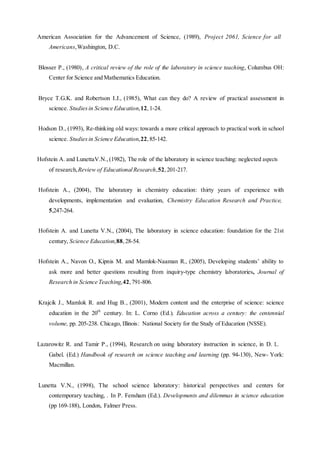 American Association for the Advancement of Science, (1989), Project 2061, Science for all
Americans,Washington, D.C.
Blosser P., (1980), A critical review of the role of the laboratory in science teaching, Columbus OH:
Center for Science and Mathematics Education.
Bryce T.G.K. and Robertson I.J., (1985), What can they do? A review of practical assessment in
science. Studies in Science Education,12,1-24.
Hodson D., (1993), Re-thinking old ways: towards a more critical approach to practical work in school
science. Studies in Science Education,22,85-142.
Hofstein A. and LunettaV.N., (1982), The role of the laboratory in science teaching: neglected aspects
of research,Review of EducationalResearch,52, 201-217.
Hofstein A., (2004), The laboratory in chemistry education: thirty years of experience with
developments, implementation and evaluation, Chemistry Education Research and Practice,
5,247-264.
Hofstein A. and Lunetta V.N., (2004), The laboratory in science education: foundation for the 21st
century, Science Education,88,28-54.
Hofstein A., Navon O., Kipnis M. and Mamlok-Naaman R., (2005), Developing students’ ability to
ask more and better questions resulting from inquiry-type chemistry laboratories, Journal of
Research in Science Teaching,42,791-806.
Krajcik J., Mamlok R. and Hug B., (2001), Modern content and the enterprise of science: science
education in the 20th
century. In: L. Corno (Ed.). Education across a century: the centennial
volume, pp. 205-238. Chicago, Illinois: National Society for the Study of Education (NSSE).
Lazarowitz R. and Tamir P., (1994), Research on using laboratory instruction in science, in D. L.
Gabel. (Ed.) Handbook of research on science teaching and learning (pp. 94-130), New- York:
Macmillan.
Lunetta V.N., (1998), The school science laboratory: historical perspectives and centers for
contemporary teaching, . In P. Fensham (Ed.). Developments and dilemmas in science education
(pp 169-188), London, Falmer Press.
 