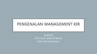 PENGENALAN MANAGEMENT KIR
Bedah KIR
KIR Scientec SMAN 49 Jakarta
Oleh : M Ananda Reza K
 