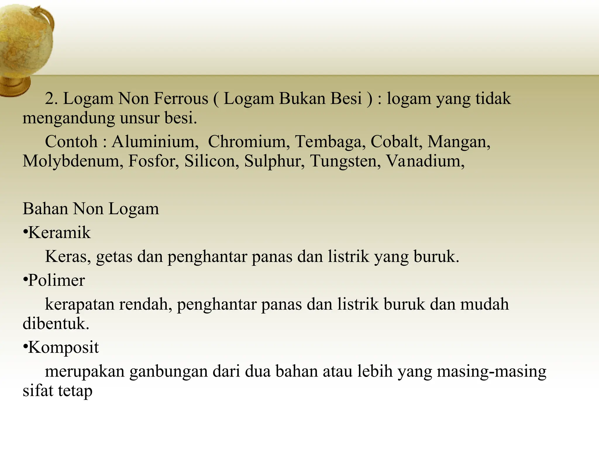 2. Logam Non Ferrous ( Logam Bukan Besi ) : logam yang tidak
mengandung unsur besi.
Contoh : Aluminium, Chromium, Tembaga, Cobalt, Mangan,
Molybdenum, Fosfor, Silicon, Sulphur, Tungsten, Vanadium,
Bahan Non Logam
•Keramik
Keras, getas dan penghantar panas dan listrik yang buruk.
•Polimer
kerapatan rendah, penghantar panas dan listrik buruk dan mudah
dibentuk.
•Komposit
merupakan ganbungan dari dua bahan atau lebih yang masing-masing
sifat tetap
 