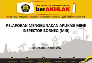 PELAPORAN MENGGUNAKAN APLIKASI MINE
INSPECTOR BORNEO (MIB)
Banjarbaru, 13 Juni 2022
 