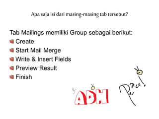 Tab Mailings memiliki Group sebagai berikut:
Create
Start Mail Merge
Write & Insert Fields
Preview Result
Finish
Apa saja isi dari masing-masingtab tersebut?
 