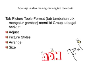 Tab Picture Tools-Format (tab tambahan utk
mengatur gambar) memiliki Group sebagai
berikut:
Adjust
Picture Styles
Arrange
Size
Apa saja isi dari masing-masingtab tersebut?
 
