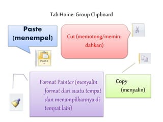 Tab Home: Group Clipboard
Paste
(menempel) Cut (memotong/memin-
dahkan)
Copy
(menyalin)
Format Painter (menyalin
format dari suatu tempat
dan menampilkannya di
tempat lain)
 