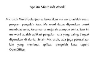 Apa itu MicrosoftWord?
Microsoft Word (selanjutnya kukatakan ms word) adalah suatu
program pengolah kata. Ms word dapat digunakan untuk
membuat surat, kartu nama, majalah, ataupun cerita. Saat ini
ms word adalah aplikasi pengolah kata yang paling banyak
digunakan di dunia. Selain Microsoft, ada juga perusahaan
lain yang membuat aplikasi pengolah kata, seperti
OpenOffice.
 