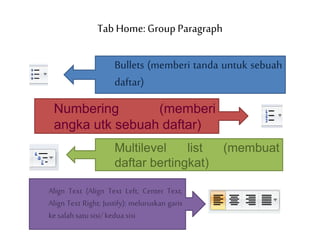 Tab Home: Group Paragraph
Bullets (memberi tanda untuk sebuah
daftar)
Numbering (memberi
angka utk sebuah daftar)
Multilevel list (membuat
daftar bertingkat)
Align Text (Align Text Left; Center Text;
Align Text Right; Justify): meluruskan garis
kesalahsatusisi/kedua sisi
 
