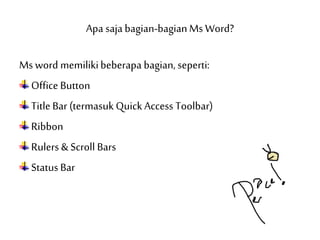Apa saja bagian-bagianMs Word?
Ms word memilikibeberapa bagian, seperti:
Office Button
Title Bar (termasukQuick Access Toolbar)
Ribbon
Rulers & Scroll Bars
StatusBar
 