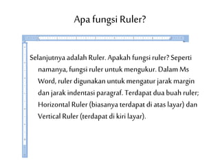 Apafungsi Ruler?
Selanjutnyaadalah Ruler. Apakah fungsiruler? Seperti
namanya,fungsiruler untukmengukur.DalamMs
Word, ruler digunakanuntukmengaturjarak margin
dan jarak indentasiparagraf. Terdapat dua buah ruler;
Horizontal Ruler(biasanya terdapat di atas layar) dan
Vertical Ruler(terdapat di kiri layar).
 