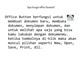 Apa fungsioffice button?
Office Button berfungsi untuk
membuat dokumen baru, membuka
dokumen, menyimpan dokumen, dan
untuk melihat apa saja yang bisa
kamu lakukan dengan dokumenmu.
Ketika tombolnya di-klik maka akan
muncul pilihan seperti New, Open,
Save, Print, dll.
 