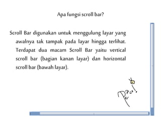 Apa fungsiscroll bar?
Scroll Bar digunakan untuk menggulung layar yang
awalnya tak tampak pada layar hingga terlihat.
Terdapat dua macam Scroll Bar yaitu vertical
scroll bar (bagian kanan layar) dan horizontal
scroll bar (bawah layar).
 