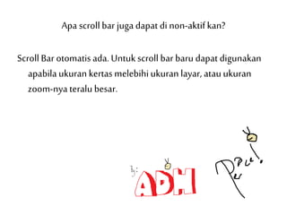 Apa scroll bar juga dapat di non-aktifkan?
Scroll Bar otomatisada. Untuk scroll bar baru dapat digunakan
apabila ukurankertas melebihiukuran layar, atauukuran
zoom-nya teralubesar.
 