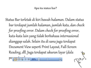 Apa itustatusbar?
Status Bar terletak di kiri bawah halaman. Dalam status
bar terdapat jumlah halaman, jumlah kata, dan check
for proofing error. Dalam check for proofing error,
kata-kata lain yang tidak berbahasa internasional
dianggap salah. Selain itu di sana juga terdapat
Document View seperti Print Layout, Full-Screen
Reading, dll. Juga terdapat ukuran layar (dalam
percentage).
 